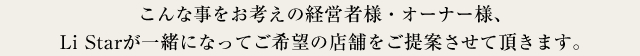 こんな事をお考えの経営者様・オーナー様、株式会社Li Starが一緒になってご希望の店舗をご提案させて頂きます。